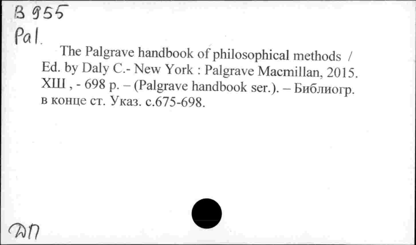 ﻿3
Pal.
The Palgrave handbook of philosophical methods / Ed. by Daly C.- New York : Palgrave Macmillan, 2015 ХШ , - 698 p. - (Palgrave handbook ser.). - Библиогр. в конце ст. Указ, с.675-698.